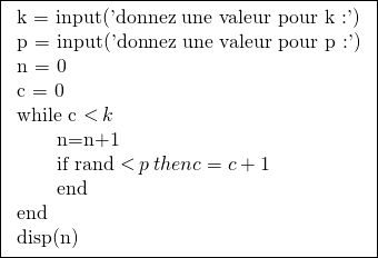 \[\boxed{\begin{tabular}{l}k = input('donnez une valeur pour k :') \\p = input('donnez une valeur pour p :') \\n = 0 \\c = 0 \\while c \operatorname{<} k \\\qquad n=n+1 \\\qquad if rand \operatorname{<} p \: then c = c+1 \\\qquad end \\end \\disp(n) \\\end{tabular}}\]