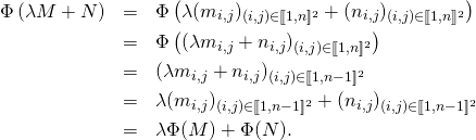 \begin{eqnarray*} \Phi\left(\lambda M+N\right)&=&\Phi\left(\lambda (m_{i,j})_{(i,j)\in [\![1,n]\!]^2}+(n_{i,j})_{(i,j)\in [\![1,n]\!]^2}\right) \\ &=&\Phi\left( (\lambda m_{i,j}+n_{i,j})_{(i,j)\in [\![1,n]\!]^2}\right) \\ &=&(\lambda m_{i,j}+n_{i,j})_{(i,j)\in [\![1,n-1]\!]^2} \\ &=&\lambda (m_{i,j})_{(i,j)\in [\![1,n-1]\!]^2}+(n_{i,j})_{(i,j)\in [\![1,n-1]\!]^2} \\ &=&\lambda\Phi(M)+\Phi(N). \\ \end{eqnarray*}