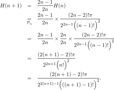 \begin{eqnarray*} H(n+1)&=&\frac{2n-1}{2n}H(n) \\ & \underset{{\cal P}_n}{=}&\frac{2n-1}{2n}\times \frac{(2n-2)!\pi}{2^{2n-1}\Big((n-1)!\Big)^2} \\ &=&\frac{2n-1}{2n}\times\frac{2n}{2n}\times \frac{(2n-2)!\pi}{2^{2n-1}\Big((n-1)!\Big)^2} \\&=&\frac{(2(n+1)-2)!\pi}{2^{2n+1}\Big(n!\Big)^2} \\ &=&\frac{(2(n+1)-2)!\pi}{2^{2(n+1)-1}\Big(((n+1)-1)!\Big)^2}. \\ \end{eqnarray*}