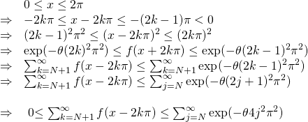 \[\begin{array}{ll} & 0 \leq x \leq 2\pi \\ \Rightarrow &\ds -2k\pi \leq x-2k\pi \leq -(2k-1)\pi <0 \\ \Rightarrow & \ds (2k-1)^2\pi^2 \leq (x-2k\pi)^2 \leq (2k\pi)^2 \\ \Rightarrow & \ds \exp(-\theta (2k)^2\pi^2 ) \leq f(x+2k\pi) \leq \exp(-\theta (2k-1)^2\pi^2 ) \\ \Rightarrow & \ds \sum_{k=N+1}^{\infty} f(x-2k\pi) \leq \sum_{k=N+1}^{\infty} \exp(-\theta (2k-1)^2\pi^2 ) \\ \Rightarrow & \ds \sum_{k=N+1}^{\infty} f(x-2k\pi) \leq \sum_{j=N}^{\infty} \exp(-\theta (2j+1)^2\pi^2 ) \\ &\\ \Rightarrow & \ds ${ 0\leq \sum_{k=N+1}^{\infty} f(x-2k\pi) \leq \sum_{j=N}^{\infty} \exp(-\theta 4j^2\pi^2 )}$ \\ \end{array}\]