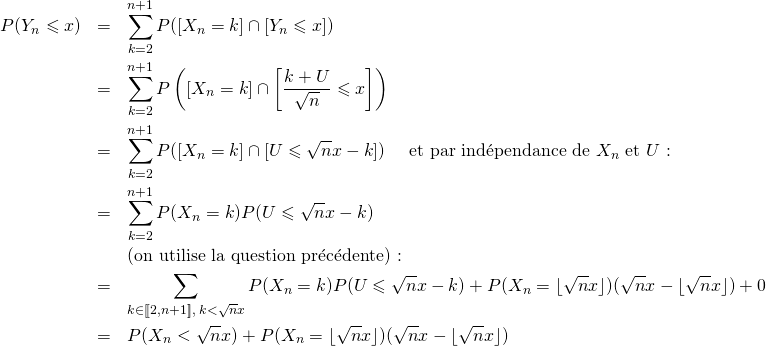 \begin{eqnarray*}P(Y_n\leqslant x)&=&\sum\limits_{k=2}^{n+1}P([X_n=k]\cap [Y_n\leqslant x])\\&=&\sum\limits_{k=2}^{n+1}P\left([X_n=k]\cap \left[\frac{k+U}{\sqrt n}\leqslant x\right]\right)\\&=&\sum\limits_{k=2}^{n+1}P([X_n=k]\cap [U\leqslant \sqrt nx-k])\quad \text{ et par ind\'ependance de $X_n$ et $U$ :}\\&=&\sum\limits_{k=2}^{n+1}P(X_n=k)P(U\leqslant \sqrt nx-k)\\&&\text{(on utilise la question pr\'ec\'edente) :}\\&=&\sum\limits_{k\in [\![2,n+1]\!],\; k<\sqrt nx}P(X_n=k)P(U\leqslant \sqrt nx-k)+P(X_n=\lfloor \sqrt nx\rfloor)(\sqrt nx-\lfloor \sqrt nx\rfloor)+0\\&=&P(X_n<\sqrt nx)+P(X_n=\lfloor \sqrt nx\rfloor)(\sqrt nx-\lfloor \sqrt nx\rfloor)\end{eqnarray*}