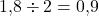 1{,}8 \div 2 = 0{,}9