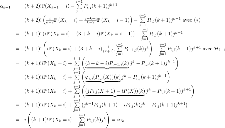 \[\begin{array}{rcl}\alpha_{k+1}&=&(k+2)!\mathbb{P}(X_{k+1}=i)-\sum\limits_{j=1}^{i-1}P_{i,j}(k+1)j^{k+1}\\&=& (k+2)!\left( \frac{i}{k+2}{\mathbb{P}}\left( X_{k}=i\right) +\frac{3+k-i}{k+2}\mathbb{P}\left( X_{k}=i-1\right)\right) -\sum\limits_{j=1}^{i-1}P_{i,j}(k+1)j^{k+1}\text{ avec $(*)$}\\&=& (k+1)!\left(i{\mathbb{P}}\left( X_{k}=i\right) + ({3+k-i} )\mathbb{P}\left( X_{k}=i-1\right)\right) -\sum\limits_{j=1}^{i-1}P_{i,j}(k+1)j^{k+1}\\&=& (k+1)!\left(i{\mathbb{P}}\left( X_{k}=i\right) + ({3+k-i} )\frac{1}{(k+1)!}\sum\limits_{j=1}^{i-1}P_{i-1,j}(k)j^k\right) -\sum\limits_{j=1}^{i-1}P_{i,j}(k+1)j^{k+1} \text{ avec ${\cal H}_{i-1}$}\\&=& (k+1)!i{\mathbb{P}}\left( X_{k}=i\right) + \sum\limits_{j=1}^{i-1}\left(\underbrace{({3+k-i} )P_{i-1,j}(k)}j^k -P_{i,j}(k+1)j^{k+1 }\right)\\&=& (k+1)!i{\mathbb{P}}\left( X_{k}=i\right) + \sum\limits_{j=1}^{i-1}\left(\underbrace{\varphi_{i,j}(P_{i,j}(X))(k)}j^k -P_{i,j}(k+1)j^{k+1 }\right)\\&=& (k+1)!i{\mathbb{P}}\left( X_{k}=i\right) + \sum\limits_{j=1}^{i-1}\left(\underbrace{(jP_{i,j}(X+1)-iP(X))(k)}j^k -P_{i,j}(k+1)j^{k+1 }\right)\\&=& (k+1)!i{\mathbb{P}}\left( X_{k}=i\right) + \sum\limits_{j=1}^{i-1}\left(j^{k+1}P_{i,j}(k+1)-iP_{i,j}(k)j^k -P_{i,j}(k+1)j^{k+1 }\right)\\&=& i\left((k+1)!{\mathbb{P}}\left( X_{k}=i\right) - \sum\limits_{j=1}^{i-1}P_{i,j}(k)j^k\right) = i \alpha_k.\end{array}\]