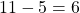 11 - 5 = 6