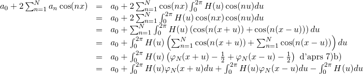 \begin{array}{lll} \ds a_0+2\sum_{n=1}^{N} a_n\cos(nx) &=& \ds a_0 +2\sum_{n=1}^N \cos(nx) \int_0^{2\pi} H(u)\cos(nu)du \\ &=& \ds a_0 + 2\sum_{n=1}^N \int_0^{2\pi} H(u)\cos(nx)\cos(nu)du \\ &=& \ds a_0 + \sum_{n=1}^N \int_0^{2\pi} H(u) \left( \cos(n(x+u)) + \cos(n(x-u)) \right)du \\ &=& \ds a_0 + \int_0^{2\pi} H(u) \left( \sum_{n=1}^N \cos(n(x+u)) + \sum_{n=1}^N\cos(n(x-u)) \right)du \\ &=& \ds a_0 + \int_0^{2\pi} H(u) \left( \varphi_N(x+u)-\frac 12 + \varphi_N(x-u)-\frac 12 \right) \mbox{ d'après 7)b)} \\ &=& \ds a_0 + \int_0^{2\pi} H(u)\varphi_N(x+u)du + \int_0^{2\pi} H(u)\varphi_N(x-u)du - \int_0^{2\pi} H(u)du \\ \end{array}