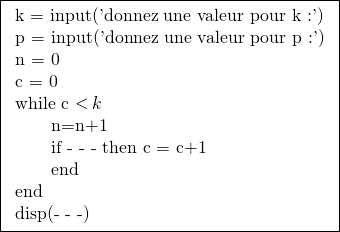 \[\boxed{\begin{tabular}{l}k = input('donnez une valeur pour k :') \\p = input('donnez une valeur pour p :') \\n = 0 \\c = 0 \\while c \operatorname{<} k \\\qquad n=n+1 \\\qquad if - - - then c = c+1 \\\qquad end \\end \\disp(- - -) \\\end{tabular}}\]
