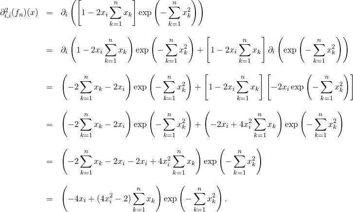 \[\qquad \quad \begin{array}{lll}\partial_{i,i} ^2(f_n)(x) &= & \displaystyle \partial_{i} \left(\left [1-2x_i\sum_{k=1}^n x_k\right ]\exp\left(-\sum_{k=1}^n x_k^2\right)\right ) \\& & \\& = & \displaystyle \partial_{i} \left(1-2x_i\sum_{k=1}^n x_k\right ) \exp\left(-\sum_{k=1}^n x_k^2\right) + \left [1-2x_i\sum_{k=1}^n x_k\right ]\partial_{i} \left(\exp\left(-\sum_{k=1}^n x_k^2\right)\right )\\& & \\& = & \displaystyle \left(-2\sum_{k=1}^n x_k-2x_i\right ) \exp\left(-\sum_{k=1}^n x_k^2\right) + \left [1-2x_i\sum_{k=1}^n x_k\right ]\left [-2x_i\exp\left(-\sum_{k=1}^n x_k^2\right)\right ]\\& & \\& = & \displaystyle \left(-2\sum_{k=1}^n x_k-2x_i\right ) \exp\left(-\sum_{k=1}^n x_k^2\right) + \left (-2x_i +4x_i^2\sum_{k=1}^n x_k\right )\exp\left(-\sum_{k=1}^n x_k^2\right)\\& & \\& = & \displaystyle \left(-2\sum_{k=1}^n x_k-2x_i-2x_i +4x_i^2\sum_{k=1}^n x_k\right ) \exp\left(-\sum_{k=1}^n x_k^2\right) \\& & \\& = & \displaystyle \left(-4x_i +(4x_i^2 -2) \sum_{k=1}^n x_k\right ) \exp\left(-\sum_{k=1}^n x_k^2\right). \\\end{array}\]