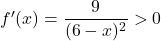 f'(x) = \dfrac{9}{(6 - x)^2} > 0