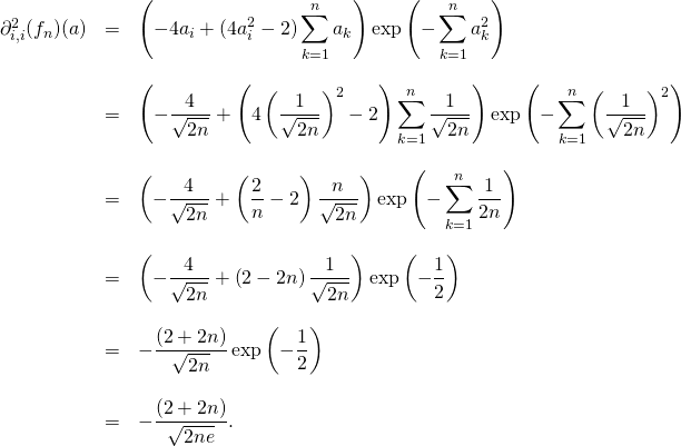 \[\begin{array}{lll}\partial_{i,i} ^2(f_n)(a) & = & \displaystyle \left(-4a_i +(4a_i^2 -2) \sum_{k=1}^n a_k\right ) \exp\left(-\sum_{k=1}^n a_k^2\right) \\& & \\& = & \displaystyle \left(-\frac{4}{\sqrt{2n}} +\left (4\left ( \frac{1}{\sqrt{2n}}\right )^2 -2 \right ) \sum_{k=1}^n \frac{1}{\sqrt{2n}}\right ) \exp\left(-\sum_{k=1}^n \left (\frac{1}{\sqrt{2n}}\right )^2\right) \\& & \\& = & \displaystyle \left(-\frac{4}{\sqrt{2n}} +\left (\frac{2}{n} -2 \right ) \frac{n}{\sqrt{2n}}\right ) \exp\left(-\sum_{k=1}^n \frac{1}{2n}\right) \\& & \\& = & \displaystyle \left(-\frac{4}{\sqrt{2n}} +\left (2 -2n \right ) \frac{1}{\sqrt{2n}}\right ) \exp\left(-\frac{1}{2}\right) \\& & \\& = & \displaystyle -\frac{(2+2n)}{\sqrt{2n}}\exp\left(-\frac{1}{2}\right) \\& & \\& = & \displaystyle -\frac{(2+2n)}{\sqrt{2ne}}. \\\end{array}\]