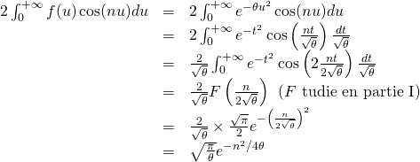 \begin{array}{lll} \ds 2\int_0^{+\infty} f(u)\cos(nu)du &=& \ds 2\int_0^{+\infty} e^{-\theta u^2}\cos(nu)du \\ &=& \ds 2 \int_0^{+\infty} e^{-t^2} \cos \left( \frac{nt}{\sqrt{\theta}} \right) \frac{dt}{\sqrt{\theta}} \\ &=& \ds \frac{2}{\sqrt{\theta}} \int_0^{+\infty} e^{-t^2} \cos \left(2 \frac{nt}{2\sqrt{\theta}} \right) \frac{dt}{\sqrt{\theta}} \\ &=& \ds \frac{2}{\sqrt{\theta}} F \left( \frac{n}{2\sqrt{\theta}}\right) \:\: (F \mbox{ étudiée en partie I}) \\ &=& \ds \frac{2}{\sqrt{\theta}} \times \frac{\sqrt{\pi}}{2} e^{-\left( \frac{n}{2\sqrt{\theta}} \right)^2} \\ &=& \ds \sqrt{\frac{\pi}{\theta}} e^{-n^2/4\theta} \end{array}