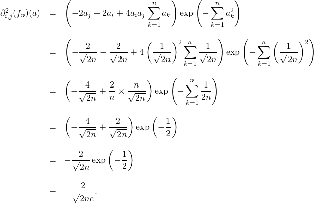 \[\begin{array}{lll}\partial_{i,j} ^2(f_n)(a) & = & \displaystyle \left(-2a_j-2a_i +4a_ia_j \sum_{k=1}^n a_k\right ) \exp\left(-\sum_{k=1}^n a_k^2\right) \\& & \\& = & \displaystyle \left(-\frac{2}{\sqrt{2n}}-\frac{2}{\sqrt{2n}} +4\left ( \frac{1}{\sqrt{2n}}\right )^2 \sum_{k=1}^n \frac{1}{\sqrt{2n}}\right ) \exp\left(-\sum_{k=1}^n \left ( \frac{1}{\sqrt{2n}}\right )^2\right) \\& & \\& = & \displaystyle \left(-\frac{4}{\sqrt{2n}}+\frac{2}{n} \times \frac{n}{\sqrt{2n}}\right ) \exp\left(-\sum_{k=1}^n \frac{1}{2n}\right) \\& & \\& = & \displaystyle \left(-\frac{4}{\sqrt{2n}}+\frac{2}{\sqrt{2n}}\right ) \exp\left(-\frac{1}{2}\right) \\& & \\& = & \displaystyle -\frac{2}{\sqrt{2n}} \exp\left(-\frac{1}{2}\right) \\& & \\& = & \displaystyle -\frac{2}{\sqrt{2ne}}. \\\end{array}\]